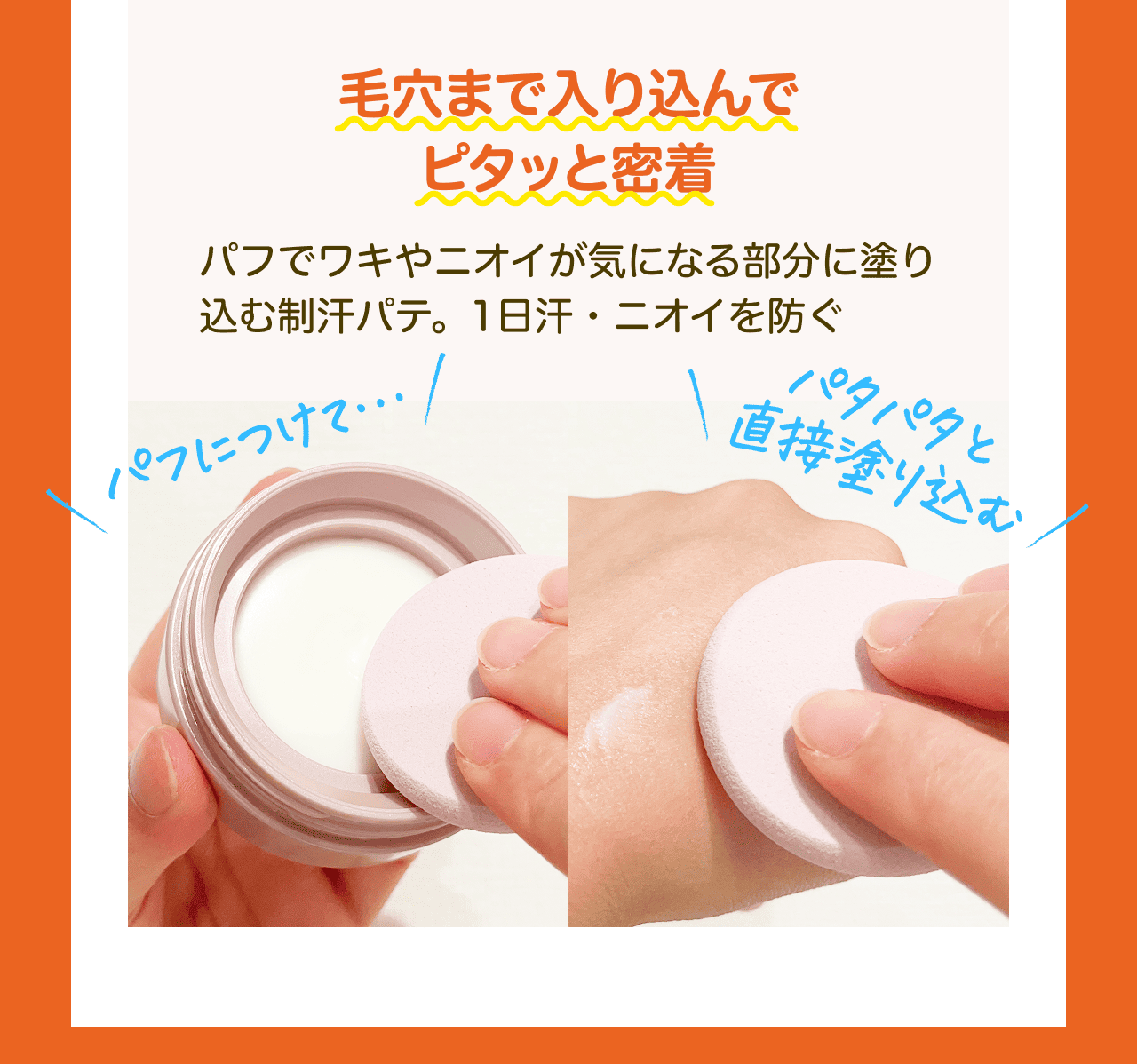 毛穴まで入り込んでピタッと密着 パフでワキやニオイが気になる部分に塗り込む制汗パテ。1日汗・ニオイを防ぐ パフにつけて… パタパタと直接塗り込む!
