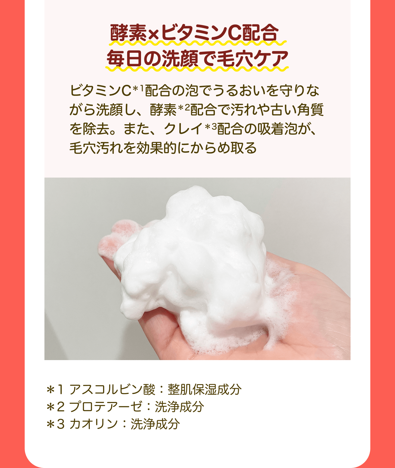 酵素×ビタミンC配合 毎日の洗顔で毛穴ケア ビタミンC*1配合の泡でうるおいを守りながら洗顔し、酵素*2配合で汚れや古い角質を除去。また、クレイ*3配合の吸着泡が、毛穴汚れを効果的にからめ取る *1 アスコルビン酸：整肌保湿成分 *2 プロテアーゼ：洗浄成分 *3 カオリン：洗浄成分