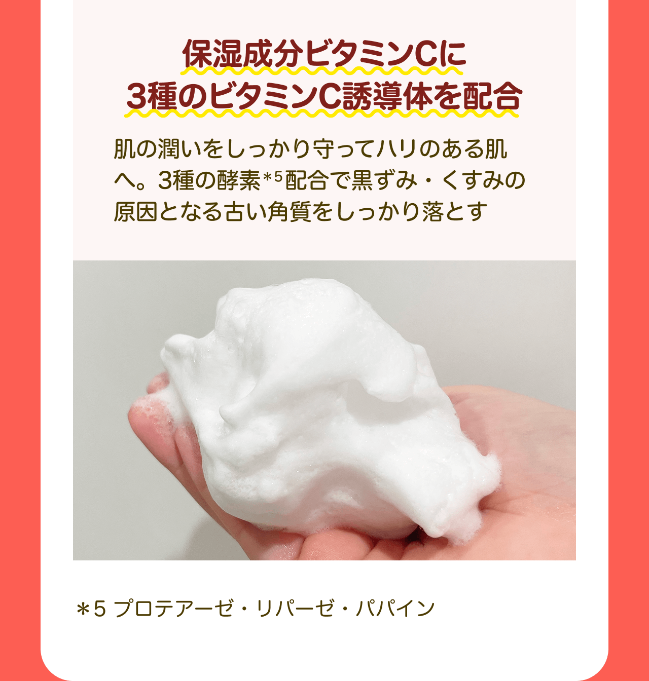 保湿成分ビタミンCに3種のビタミンC誘導体を配合 肌の潤いをしっかり守ってハリのある肌へ。3種の酵素*5配合で黒ずみ・くすみの原因となる古い角質をしっかり落とす *5 プロテアーゼ・リパーゼ・パパイン