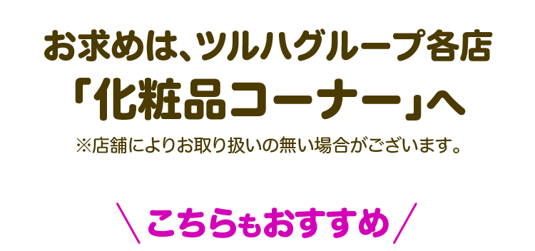 お求めは、ツルハグループ各店「化粧品コーナー」へ ※店舗によりお取り扱いの無い場合がございます。こちらもおすすめ