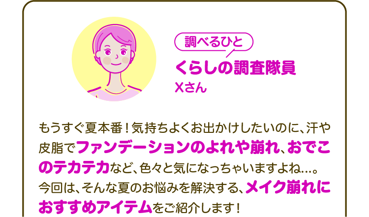 【調べるひと】くらしの調査隊員 Xさん もうすぐ夏本番！気持ちよくお出かけしたいのに、汗や皮脂でファンデーションのよれや崩れ、おでこのテカテカなど、色々と気になっちゃいますよね...。今回は、そんな夏のお悩みを解決する、メイク崩れにおすすめアイテムをご紹介します！