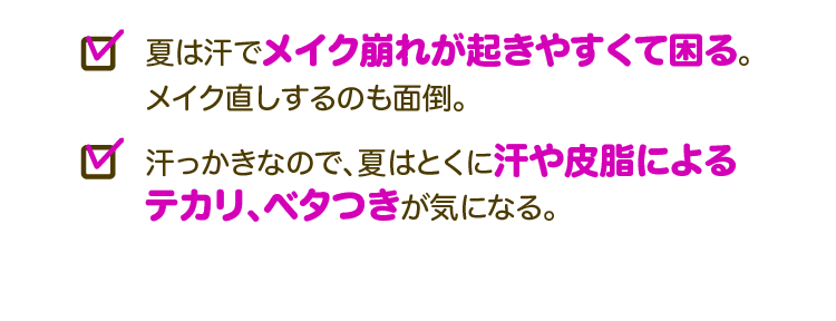 □夏は汗でメイク崩れが起きやすくて困る。メイク直しするのも面倒。□汗っかきなので、夏はとくに汗や皮脂によるテカリ、ベタつきが気になる。