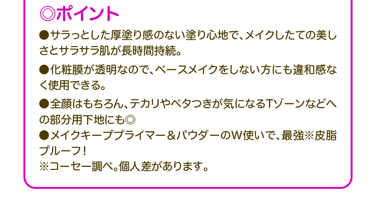 ◎ポイント ●サラっとした厚塗り感のない塗り心地で、メイクしたての美しさとサラサラ肌が長時間持続。 ●化粧膜が透明なので、ベースメイクをしない方にも違和感なく使用できる。 ●全顔はもちろん、テカリやベタつきが気になるTゾーンなどへの部分用下地にも◎ ●メイクキーププライマー&パウダーのW使いで、最強※皮脂プルーフ! ※コーセー調べ。個人差があります。