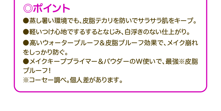◎ポイント ●蒸し暑い環境でも、皮脂テカリを防いでサラサラ肌をキープ。 ●軽いつけ心地でするするとなじみ、白浮きのない仕上がり。 ●高いウォータープルーフ&皮脂プルーフ効果で、メイク崩れをしっかり防ぐ。 ●メイクキーププライマー&パウダーのW使いで、最強※皮脂プルーフ! ※コーセー調べ。個人差があります。
