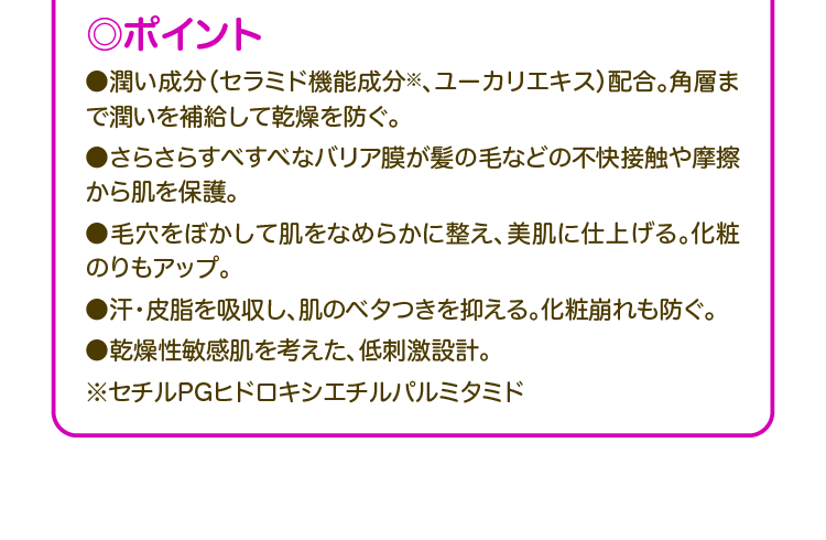 ◎ポイント ●潤い成分(セラミド機能成分※、ユーカリエキス)配合。角層まで潤いを補給して乾燥を防ぐ。 ●さらさらすべすべなバリア膜が髪の毛などの不快接触や摩擦 から肌を保護。 ●毛穴をぼかして肌をなめらかに整え、美肌に仕上げる。化粧のりもアップ。 ●汗・皮脂を吸収し、肌のベタつきを抑える。化粧崩れも防ぐ。 ●乾燥性敏感肌を考えた、低刺激設計。 ※セチルPGヒドロキシエチルパルミタミド