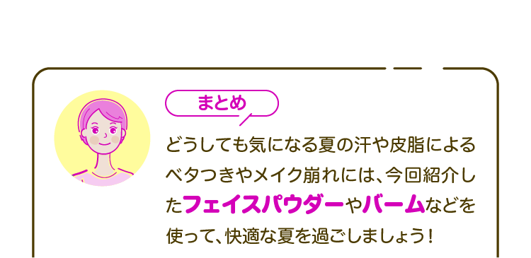 【まとめ】どうしても気になる夏の汗や皮脂によるベタつきやメイク崩れには、今回紹介したフェイスパウダーやバームなどを使って、快適な夏を過ごしましょう！