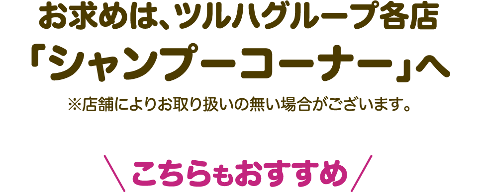 お求めは、ツルハグループ各店「シャンプーコーナー」へ ※店舗によりお取り扱いの無い場合がございます。こちらもおすすめ