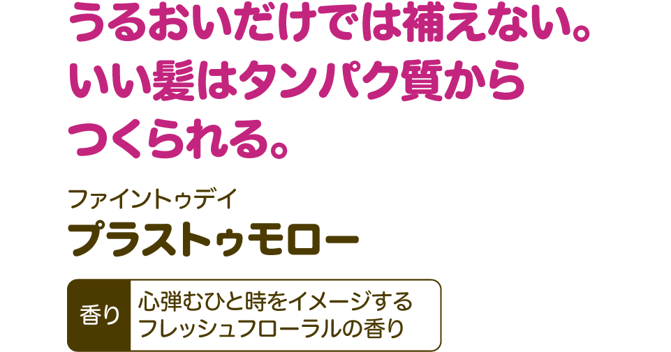うるおいだけでは補えない。いい髪はタンパク質からつくられる。【ファイントゥデイ プラストゥモロー】 香り：心弾むひと時をイメージするフレッシュフローラルの香り