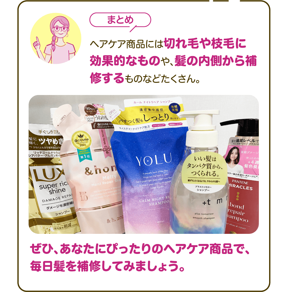【まとめ】ヘアケア商品には切れ毛や枝毛に効果的なものや、髪の内側から補修するものなどたくさん。ぜひ、あなたにぴったりのヘアケア商品で、毎日髪を補修してみましょう。