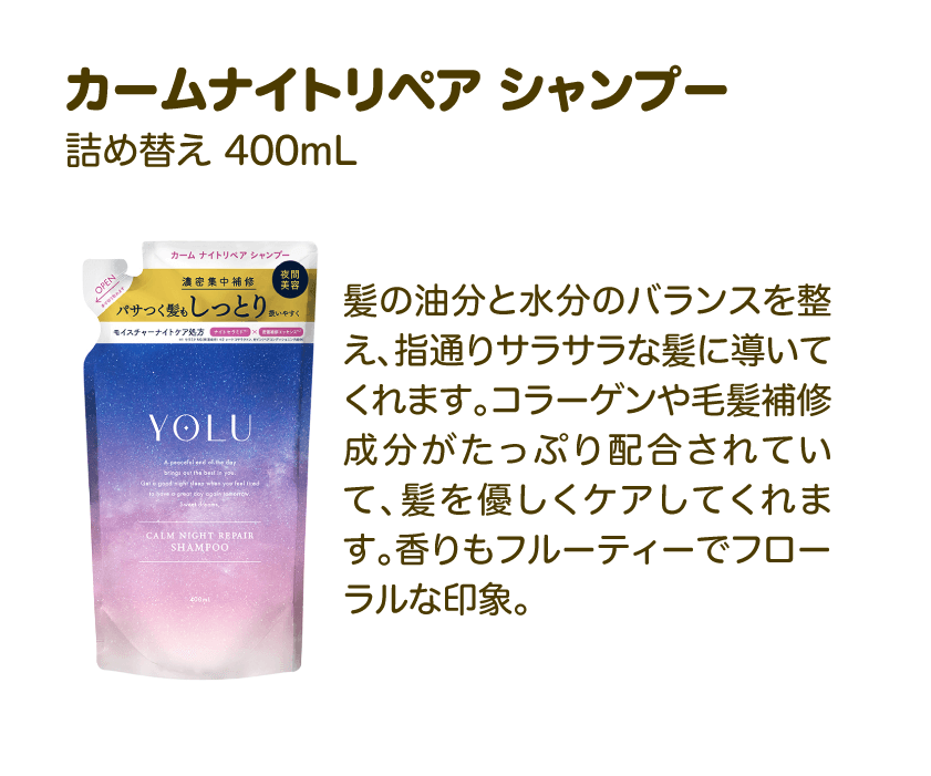カームナイトリペア シャンプー 詰め替え 400mL | 髪の油分と水分のバランスを整え、指通りサラサラな髪に導いてくれます。コラーゲンや毛髪補修成分がたっぷり配合されていて、髪を優しくケアしてくれます。香りもフルーティーでフローラルな印象。