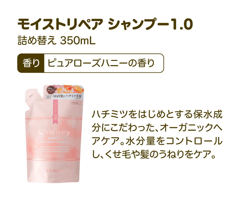 モイストリペア シャンプー1.0 詰め替え 350mL 香り：ピュアローズハニーの香り | ハチミツをはじめとする保水成分にこだわった、オーガニックヘアケア。水分量をコントロールし、くせ毛や髪のうねりをケア。