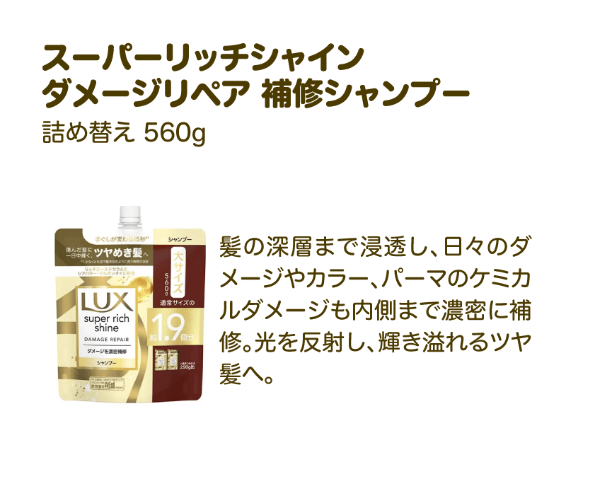 スーパーリッチシャイン ダメージリペア 補修シャンプー 詰め替え 560g | 髪の深層まで浸透し、日々のダメージやカラー、パーマのケミカルダメージも内側まで濃密に補修。光を反射し、輝き溢れるツヤ髪へ。