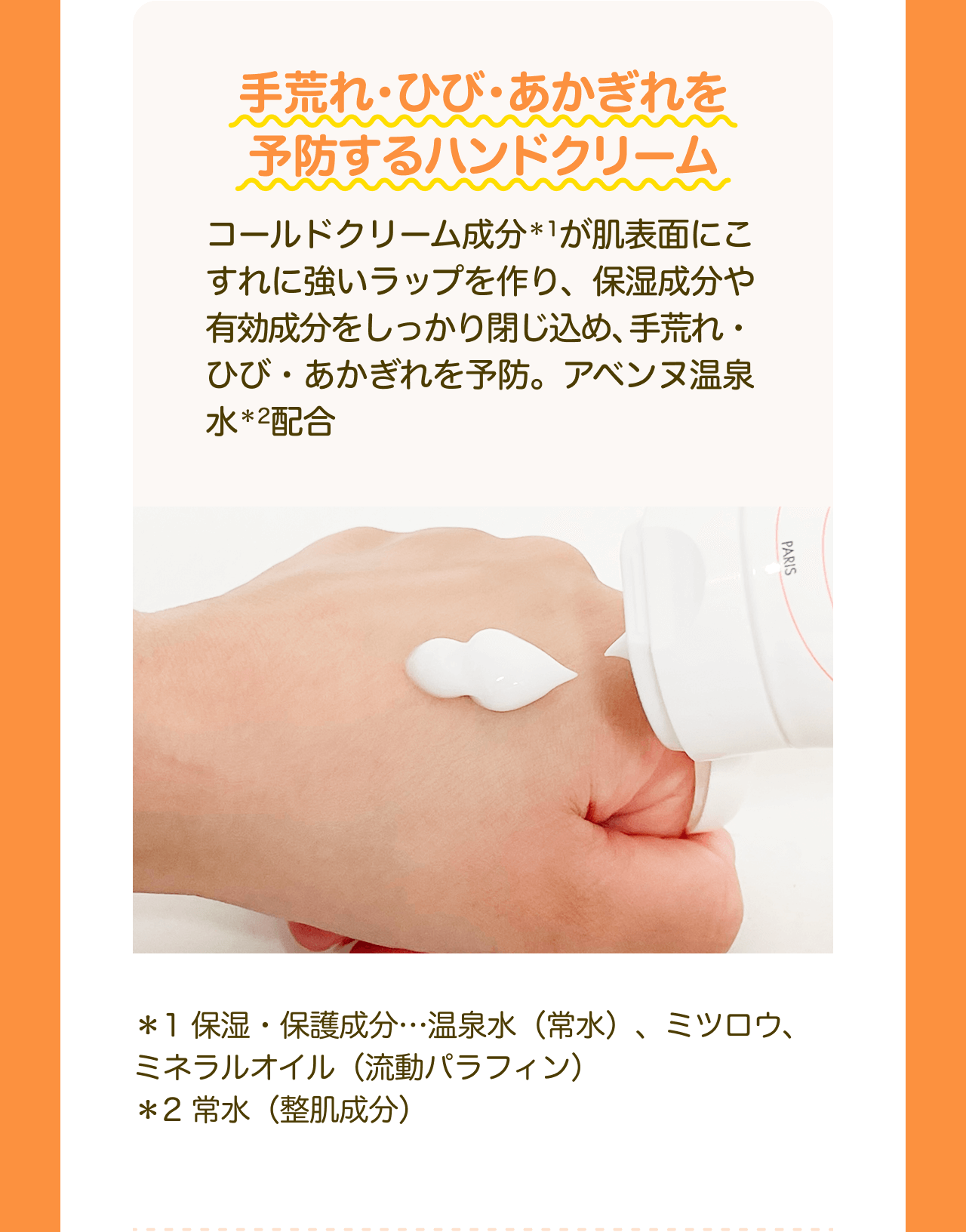 手荒れ・ひび・あかぎれを予防するハンドクリーム コールドクリーム成分*1が肌表面にこすれに強いラップを作り、保湿成分や有効成分をしっかり閉じ込め、手荒れ・ ひび・あかぎれを予防。アベンヌ温泉水*2配合 *1保湿・保護成分･･･温泉水(常水)、ミツロウ、 ミネラルオイル (流動パラフィン) *2常水(整肌成分)