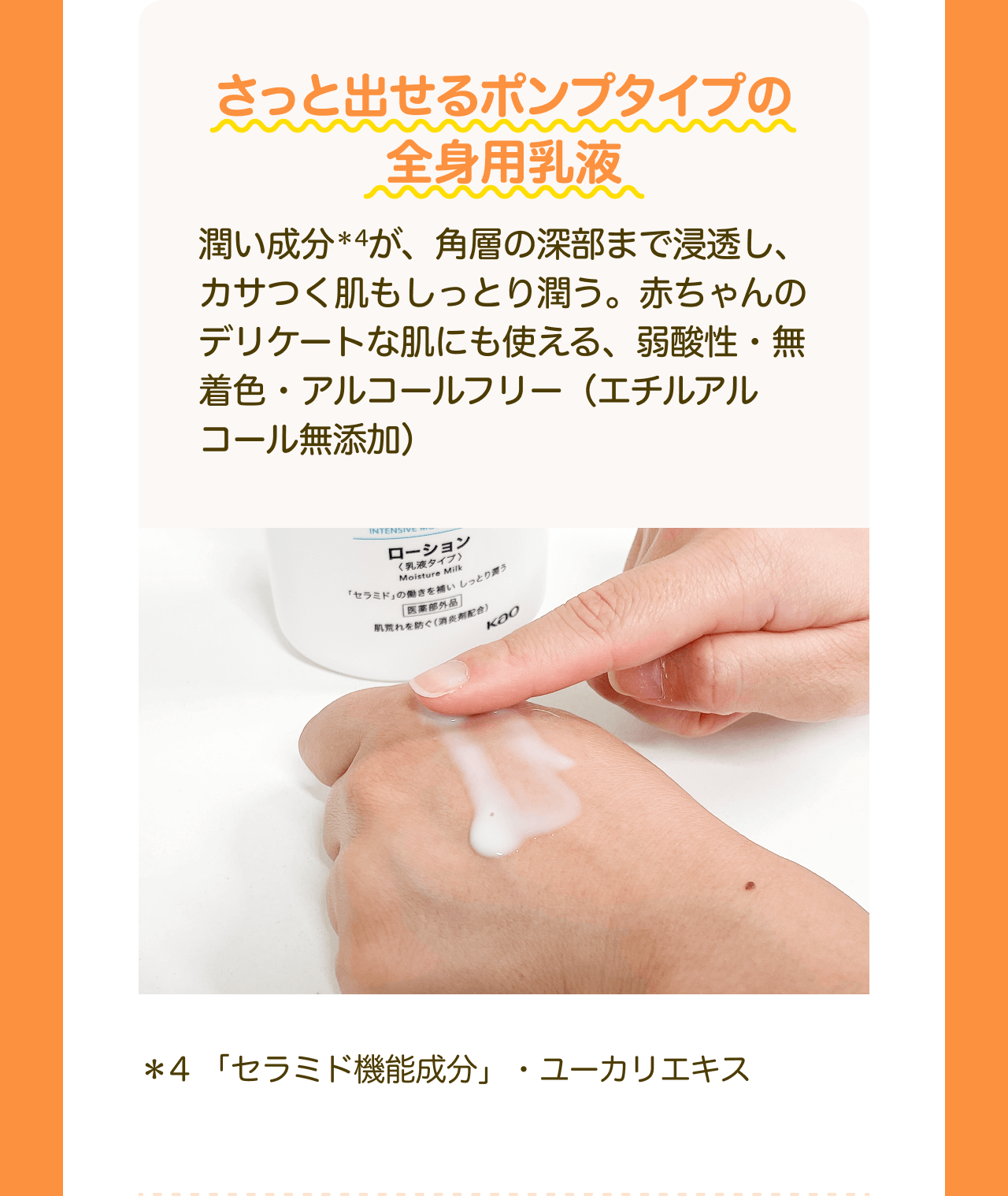 さっと出せるポンプタイプの全身用乳液 潤い成分*4が、角層の深部まで浸透し、 カサつく肌もしっとり潤う。赤ちゃんのデリケートな肌にも使える、弱酸性・無着色・アルコールフリー (エチルアルコール無添加) *4 「セラミド機能成分」・ユーカリエキス