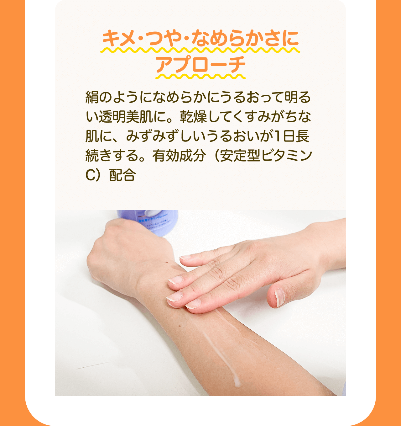 キメ・つや・なめらかさにアプローチ 絹のようになめらかにうるおって明るい透明美肌に。乾燥してくすみがちな肌に、みずみずしいうるおいが1日長続きする。有効成分 (安定型ビタミンC)配合