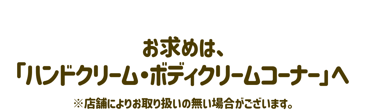 お求めは、「ハンドクリーム・ボディクリームコーナー」へ ※店舗によりお取り扱いの無い場合がございます。