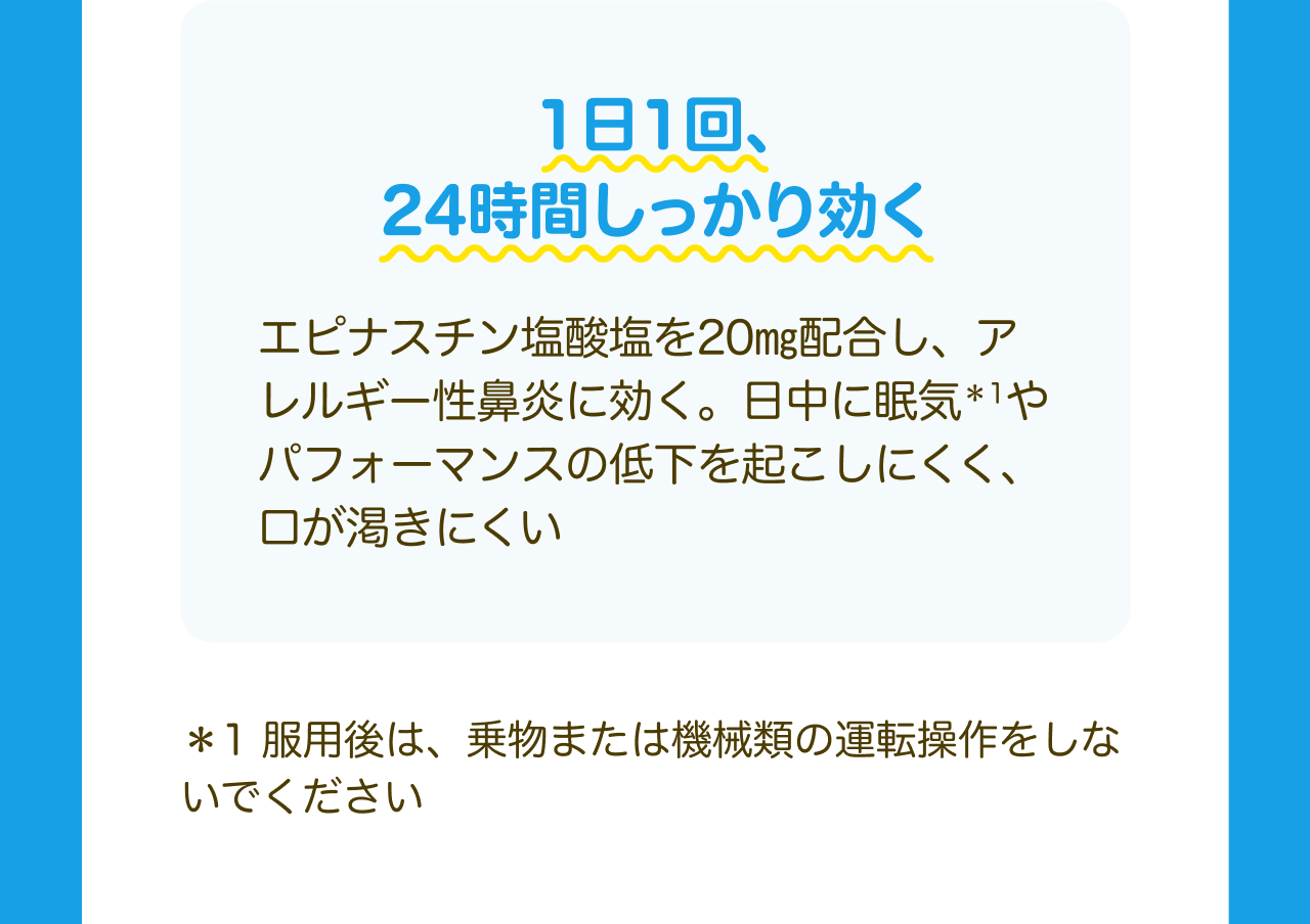 1日1回、24時間しっかり効く エピナスチン塩酸塩を20mg配合し、アレルギー性鼻炎に効く。日中に眠気*1やパフォーマンスの低下を起こしにくく、口が渇きにくい *1 服用後は、乗物または機械類の運転操作をしないでください