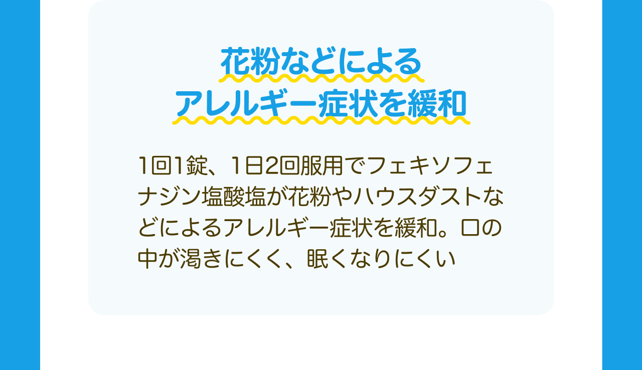 花粉などによるアレルギー症状を緩和 1回1錠、1日2回服用でフェキソフェナジン塩酸塩が花粉やハウスダストなどによるアレルギー症状を緩和。口の中が渇きにくく、眠くなりにくい