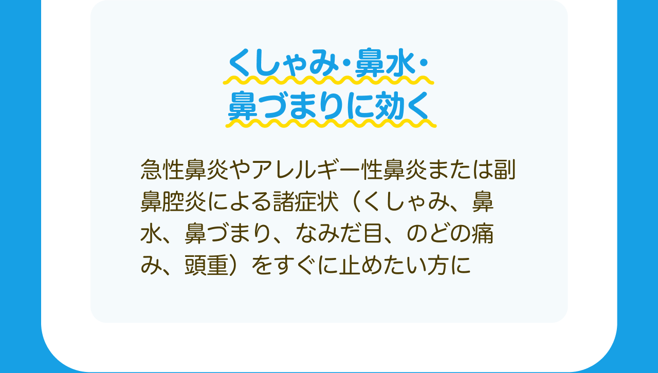 くしゃみ・鼻水・鼻づまりに効く 急性鼻炎やアレルギー性鼻炎または副鼻腔炎による諸症状(くしゃみ、鼻水、鼻づまり、なみだ目、のどの痛み、頭重)をすぐに止めたい方に