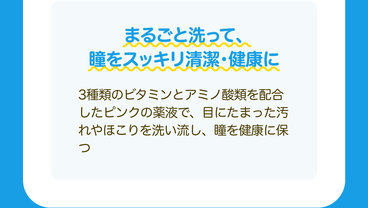 まるごと洗って、瞳をスッキリ清潔・健康に 3種類のビタミンとアミノ酸類を配合したピンクの薬液で、目にたまった汚れやほこりを洗い流し、瞳を健康に保つ