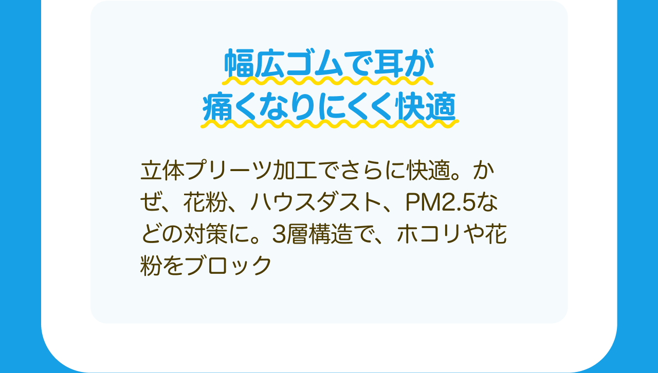 幅広ゴムで耳が痛くなりにくく快適 立体プリーツ加工でさらに快適。かぜ、花粉、ハウスダスト、PM2.5などの対策に。3層構造で、ホコリや花粉をブロック