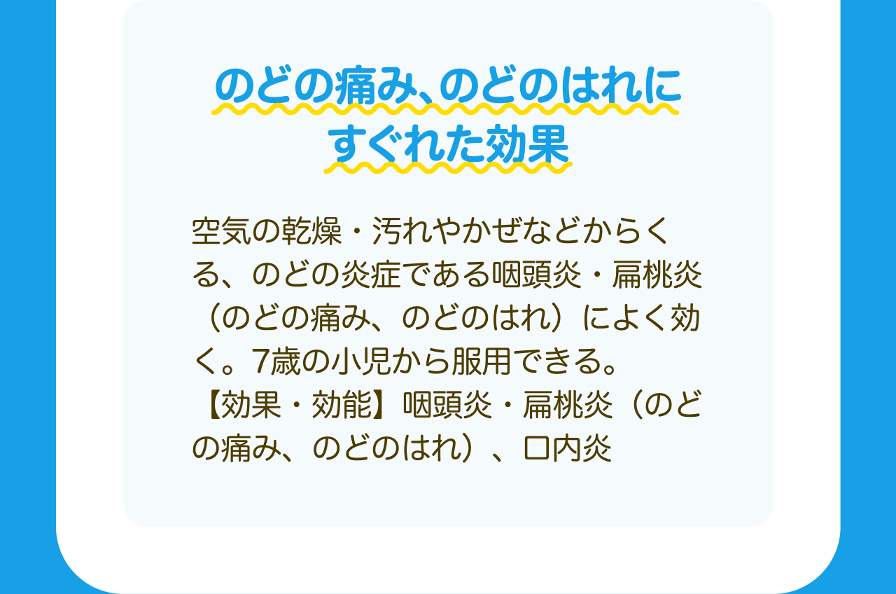 のどの痛み、のどのはれにすぐれた効果 空気の乾燥・汚れやかぜなどからくる、のどの炎症である咽頭炎・扁桃炎(のどの痛み、のどのはれ)によく効く。7歳の小児から服用できる。【効果・効能】咽頭炎・扁桃炎(のどの痛み、のどのはれ)、口内炎