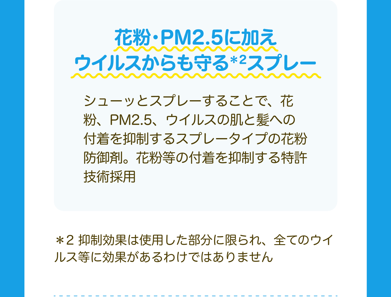 花粉・PM2.5に加えウイルスからも守る*2スプレー シューッとスプレーすることで、花粉、PM2.5、ウイルスの肌と髪への付着を抑制するスプレータイプの花粉防御剤。花粉等の付着を抑制する特許技術採用 *2 抑制効果は使用した部分に限られ、全てのウイルス等に効果があるわけではありません