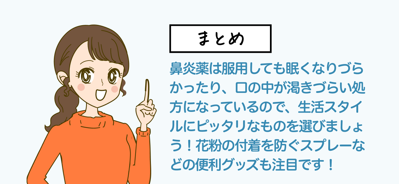 まとめ 鼻炎薬は服用しても眠くなりづらかったり、口の中が渇きづらい処方になっているので、生活スタイルにピッタリなものを選びましょう!花粉の付着を防ぐスプレーなどの便利グッズも注目です!