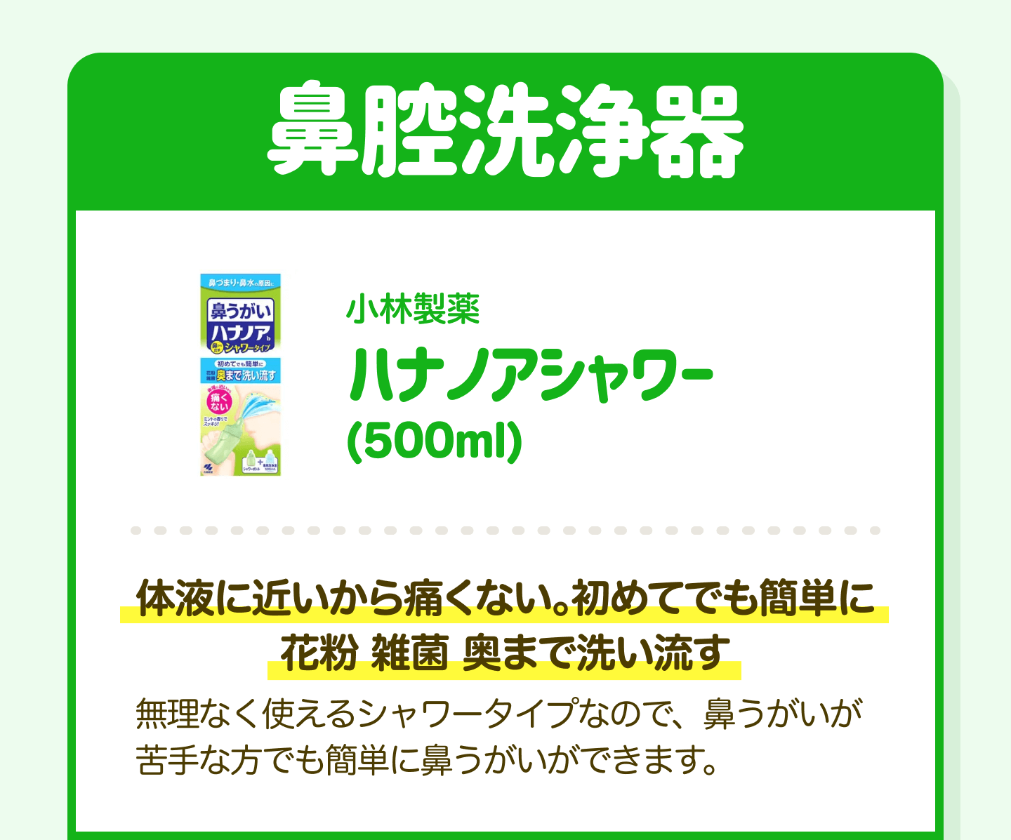 鼻腔洗浄器 小林製薬 ハナノアシャワー（500ml）｜体液に近いから痛くない。初めてでも簡単に花粉 雑菌 奥まで洗い流す 無理なく使えるシャワータイプなので、鼻うがいが苦手な方でも簡単に鼻うがいができます。