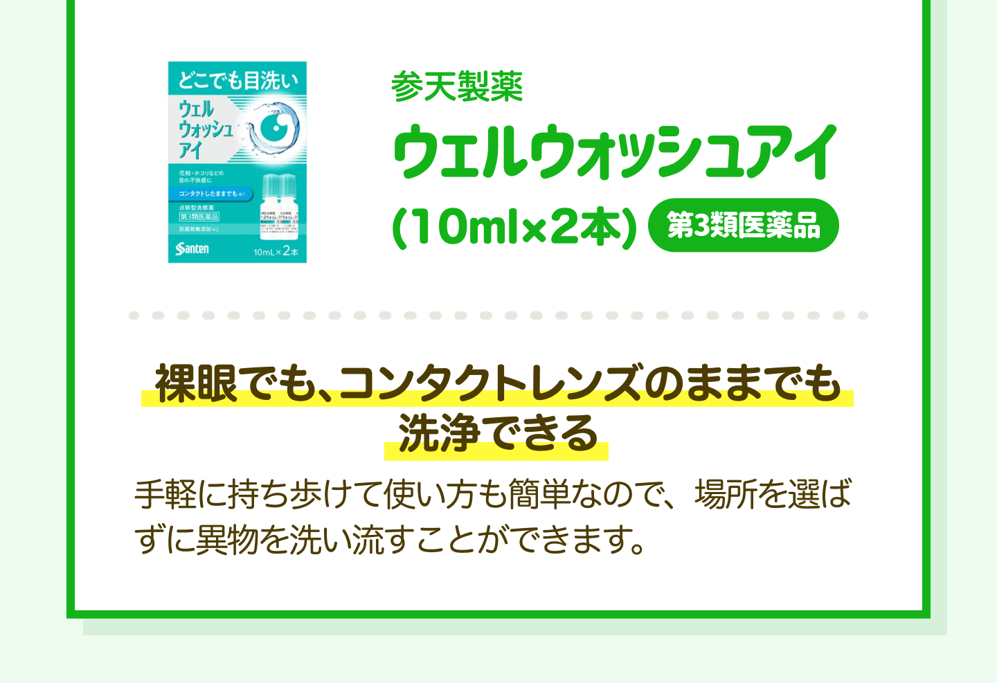 参天製薬 ウェルウォッシュアイ（10ml×2本）第3類医薬品｜裸眼でも、コンタクトレンズのままでも洗浄できる 手軽に持ち歩けて使い方も簡単なので、場所を選ばずに異物を洗い流すことができます。