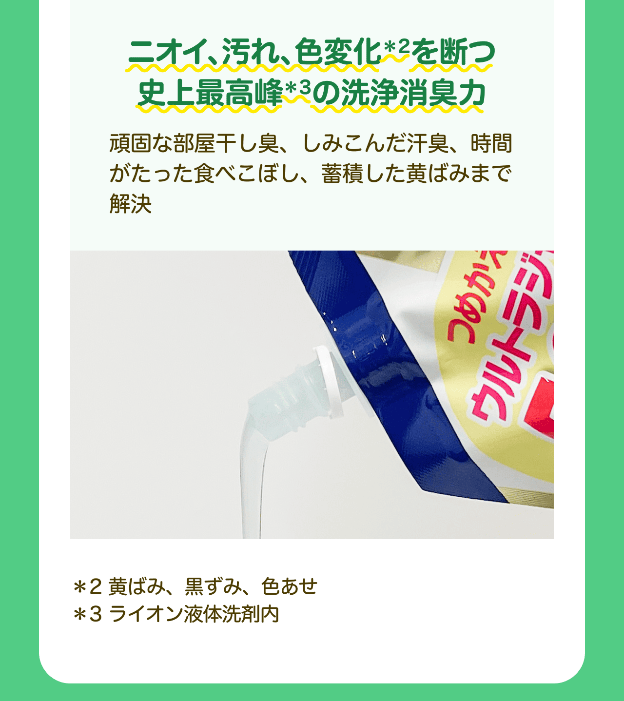 ニオイ、汚れ、色変化*2を断つ史上最高峰*3の洗浄消臭力 頑固な部屋干し臭、しみこんだ汗臭、時間がたった食べこぼし、蓄積した黄ばみまで解決 *2黄ばみ、黒ずみ、色あせ *3 ライオン液体洗剤内