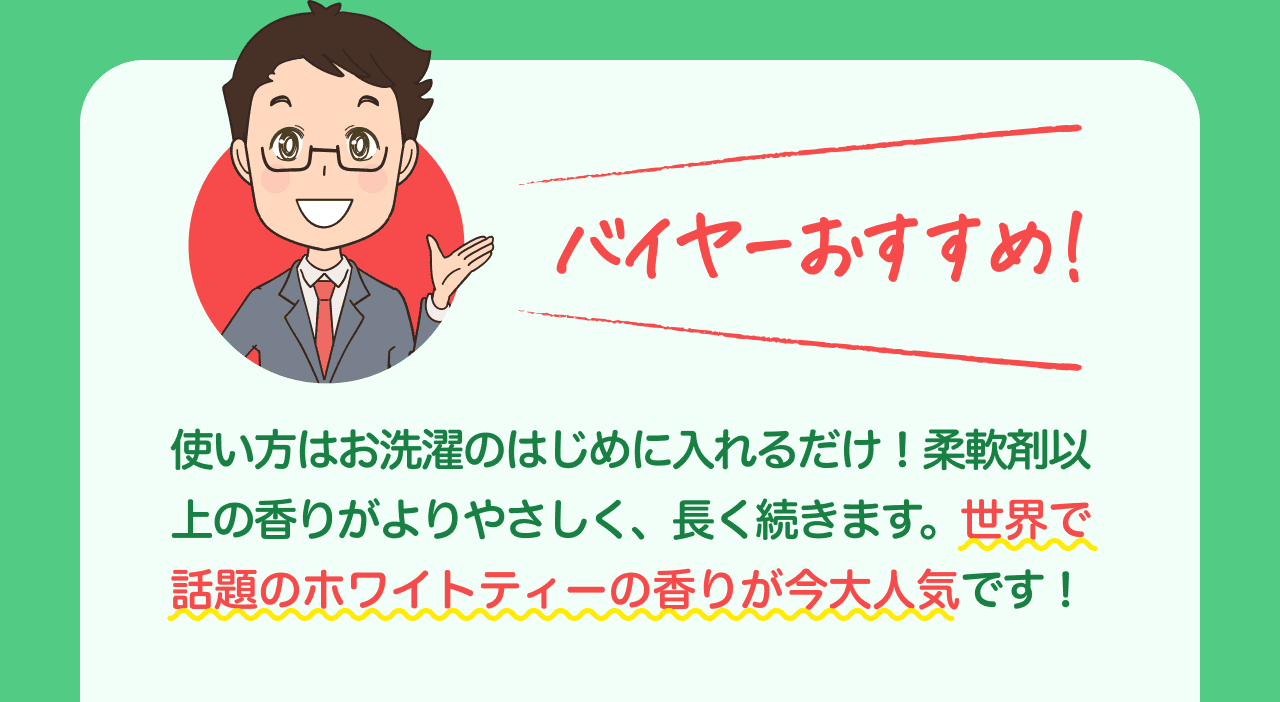 バイヤーおすすめ! 使い方はお洗濯のはじめに入れるだけ! 柔軟剤以上の香りがよりやさしく、長く続きます。世界で話題のホワイトティーの香りが今大人気です!