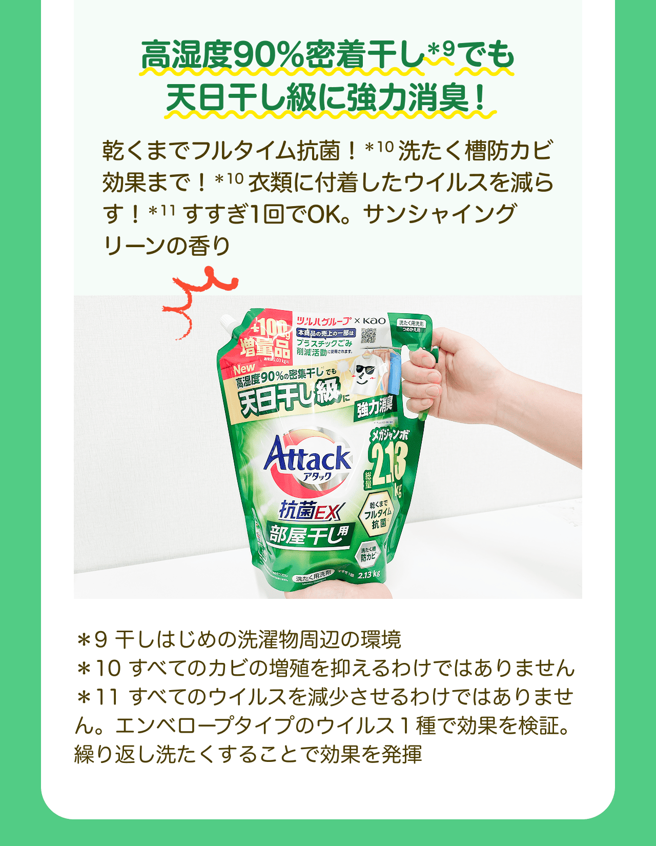 高湿度90%密着干し*9でも天日干し級に強力消臭! 乾くまでフルタイム抗菌!*10 洗たく槽防カビ効果まで!*10 衣類に付着したウイルスを減らす!*11 すすぎ1回でOK。サンシャイングリーンの香り *9 干しはじめの洗濯物周辺の環境 *10 すべてのカビの増殖を抑えるわけではありません *11 すべてのウイルスを減少させるわけではありません。エンベロープタイプのウイルス1種で効果を検証。繰り返し洗たくすることで効果を発揮