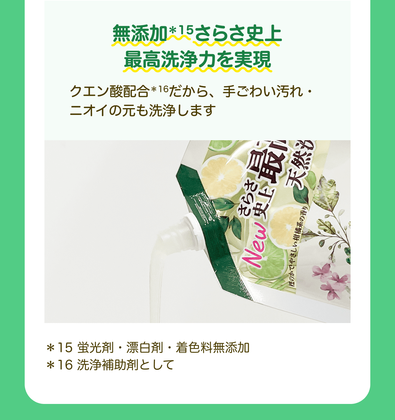 無添加*15さらさ史上 最高洗浄力を実現 クエン酸配合*16だから、手ごわい汚れ・ニオイの元も洗浄します *15 蛍光剤・漂白剤・着色料無添加 *16 洗浄補助剤として