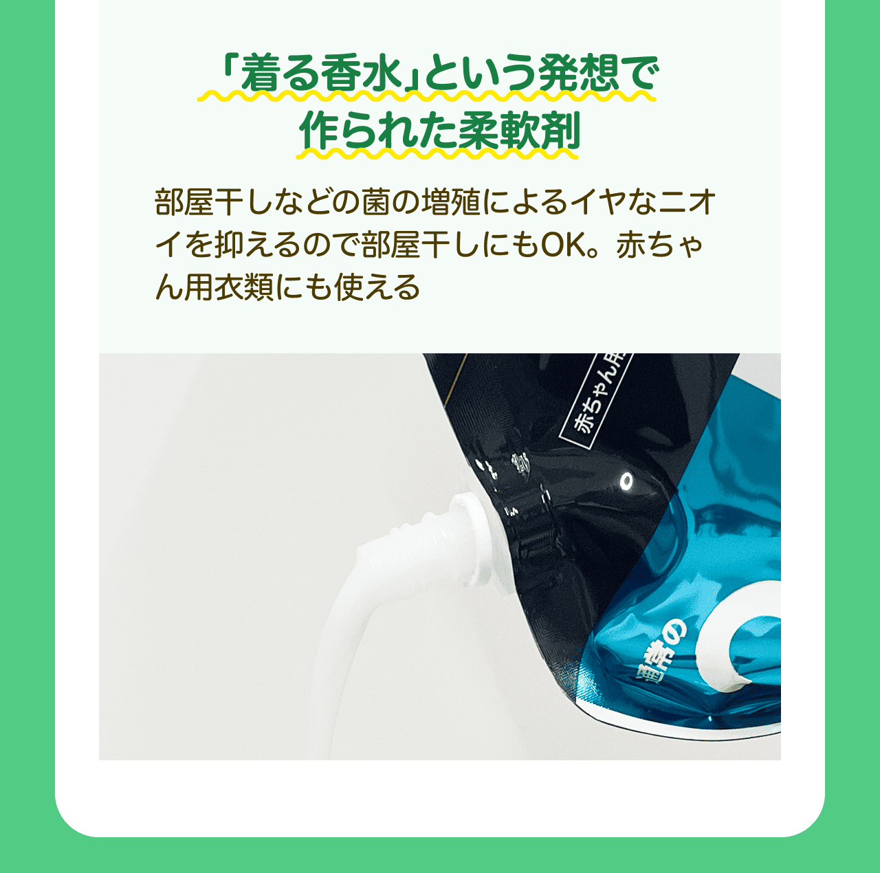 「着る香水」という発想で作られた柔軟剤 部屋干しなどの菌の増殖によるイヤなニオイを抑えるので部屋干しにもOK。赤ちゃん用衣類にも使える