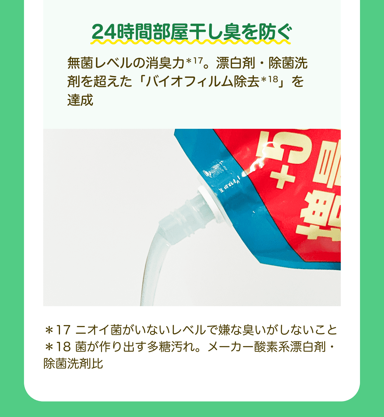 24時間部屋干し臭を防ぐ 無菌レベルの消臭力*17。漂白剤・除菌洗剤を超えた「バイオフィルム除去*18」を達成 *17 ニオイ菌がいないレベルで嫌な臭いがしないこと *18 菌が作り出す多糖汚れ。メーカー酸素系漂白剤・除菌洗剤比