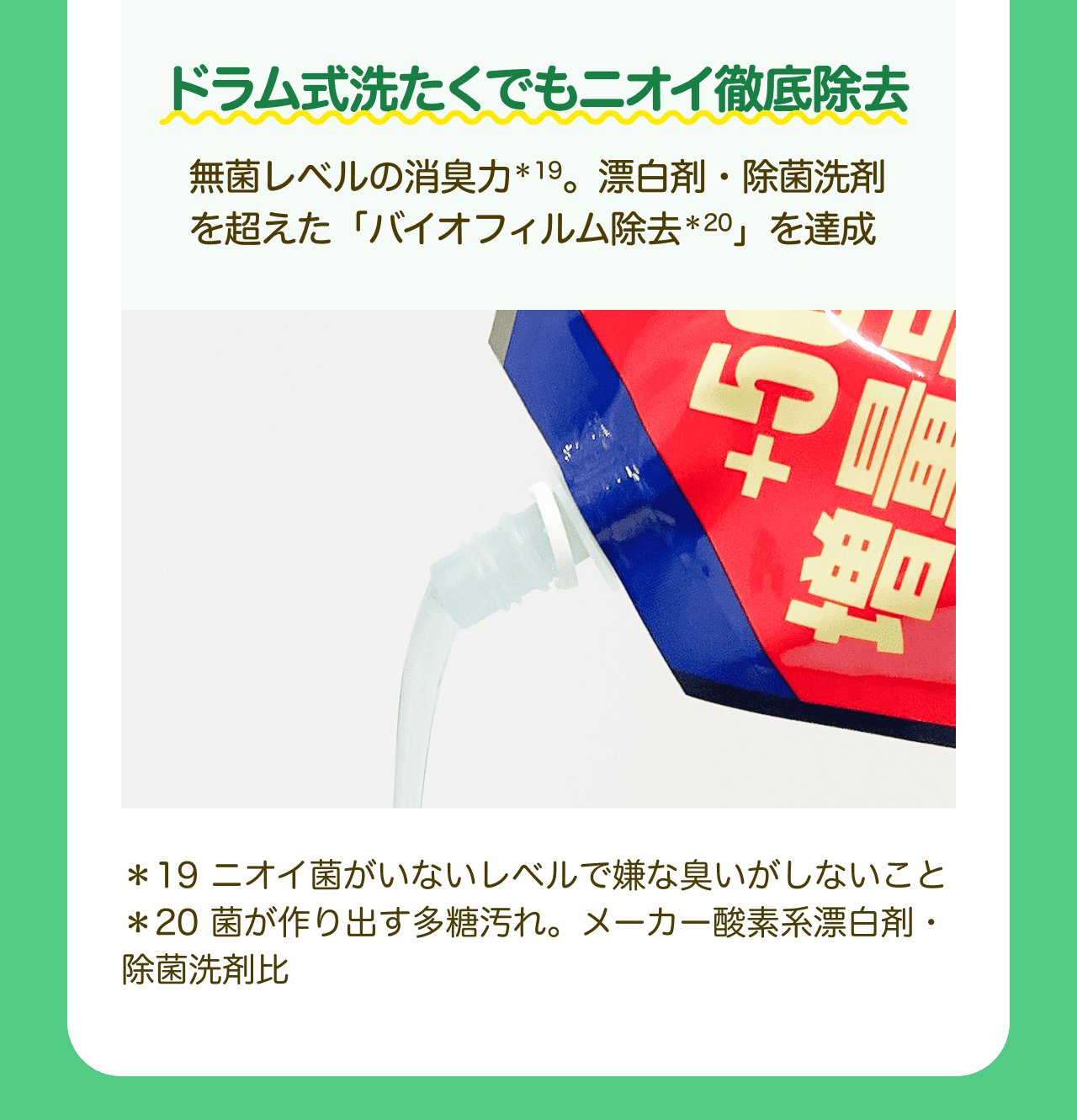 ドラム式洗たくでもニオイ徹底除去 無菌レベルの消臭力*19。漂白剤・除菌洗剤を超えた「バイオフィルム除去*20」を達成 *19 ニオイ菌がいないレベルで嫌な臭いがしないこと *20 菌が作り出す多糖汚れ。メーカー酸素系漂白剤・除菌洗剤比