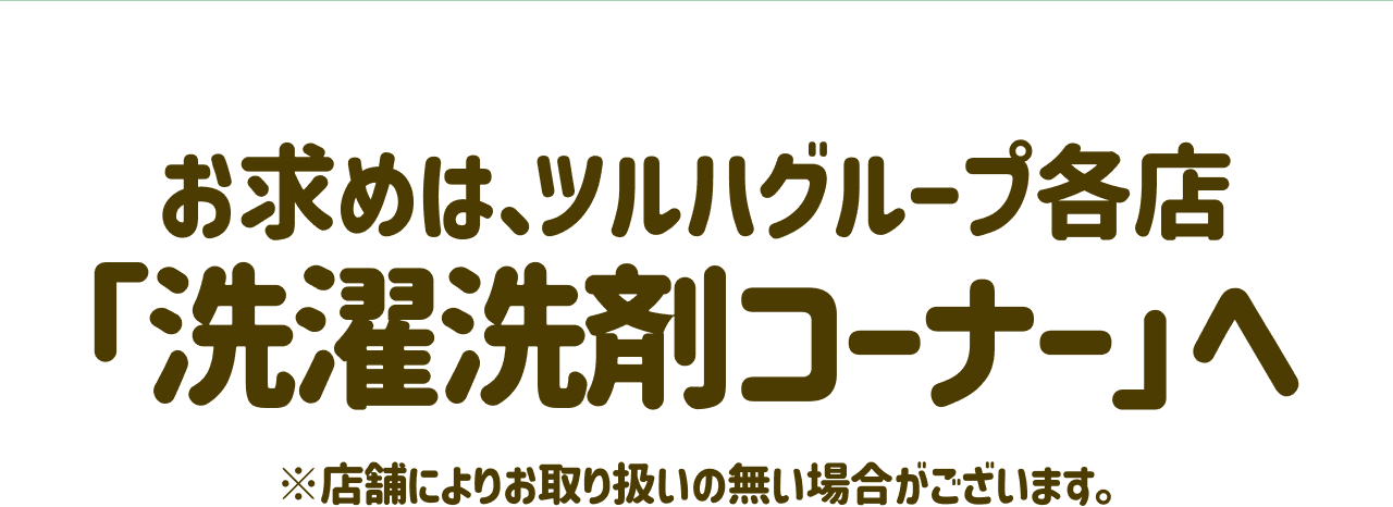 お求めは、ツルハグループ各店「洗濯洗剤コーナー」へ ※店舗によりお取り扱いの無い場合がございます。