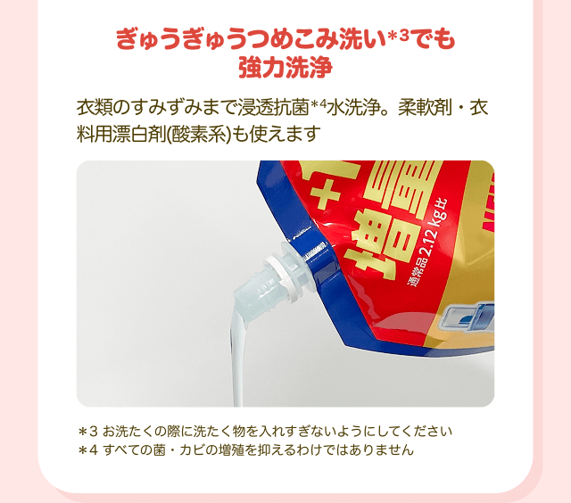 ぎゅうぎゅうつめこみ洗い＊3でも強力洗浄 衣類のすみずみまで浸透抗菌＊4水洗浄。柔軟剤・衣料用漂白剤（酸素系）も使えます ＊3 お洗たくの際に洗たく物を入れすぎないようにしてください ＊4 すべての菌・カビの増殖を抑えるわけではありません