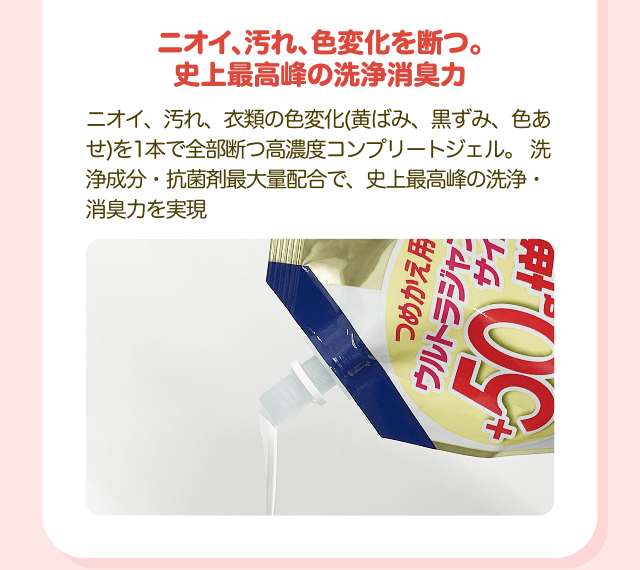 ニオイ、汚れ、色変化を断つ。 史上最高峰の洗浄消臭力 ニオイ、汚れ、衣類の色変化（黄ばみ、黒ずみ、色あせ）を1本で全部断つ高濃度コンプリートジェル。洗浄成分・抗菌剤最大量配合で、史上最高峰の洗浄・ 消臭力を実現