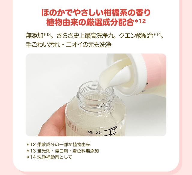 ほのかでやさしい柑橘系の香り植物由来の厳選成分配合＊12 無添加＊13。さらさ史上最高洗浄力。クエン酸配合＊14。手ごわい汚れ・ニオイの元も洗浄 ＊12 柔軟成分の一部が植物由来 ＊13 蛍光剤・漂白剤・着色料無添加 ＊14 洗浄補助剤として