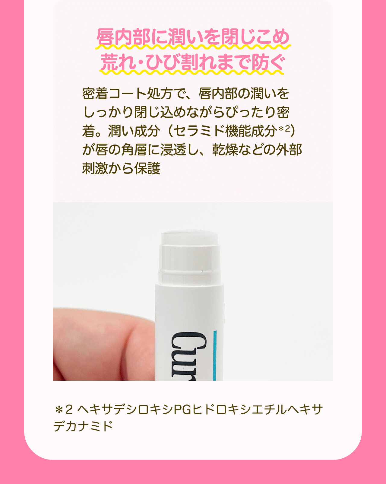 唇内部に潤いを閉じこめ荒れ・ひび割れまで防ぐ 密着コート処方で、唇内部の潤いをしっかり閉じ込めながらぴったり密着。潤い成分（セラミド機能成分*2）が唇の角層に浸透し、乾燥などの外部刺激から保護 *2 ヘキサデシロキシPGヒドロキシエチルへキサデカナミド