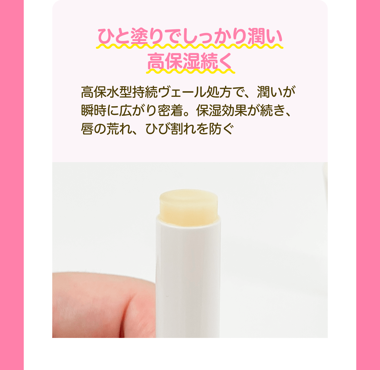 ひと塗りでしっかり潤い高保湿続く 高保水型持続ヴェール処方で、潤いが瞬時に広がり密着。保湿効果が続き、唇の荒れ、ひび割れを防ぐ