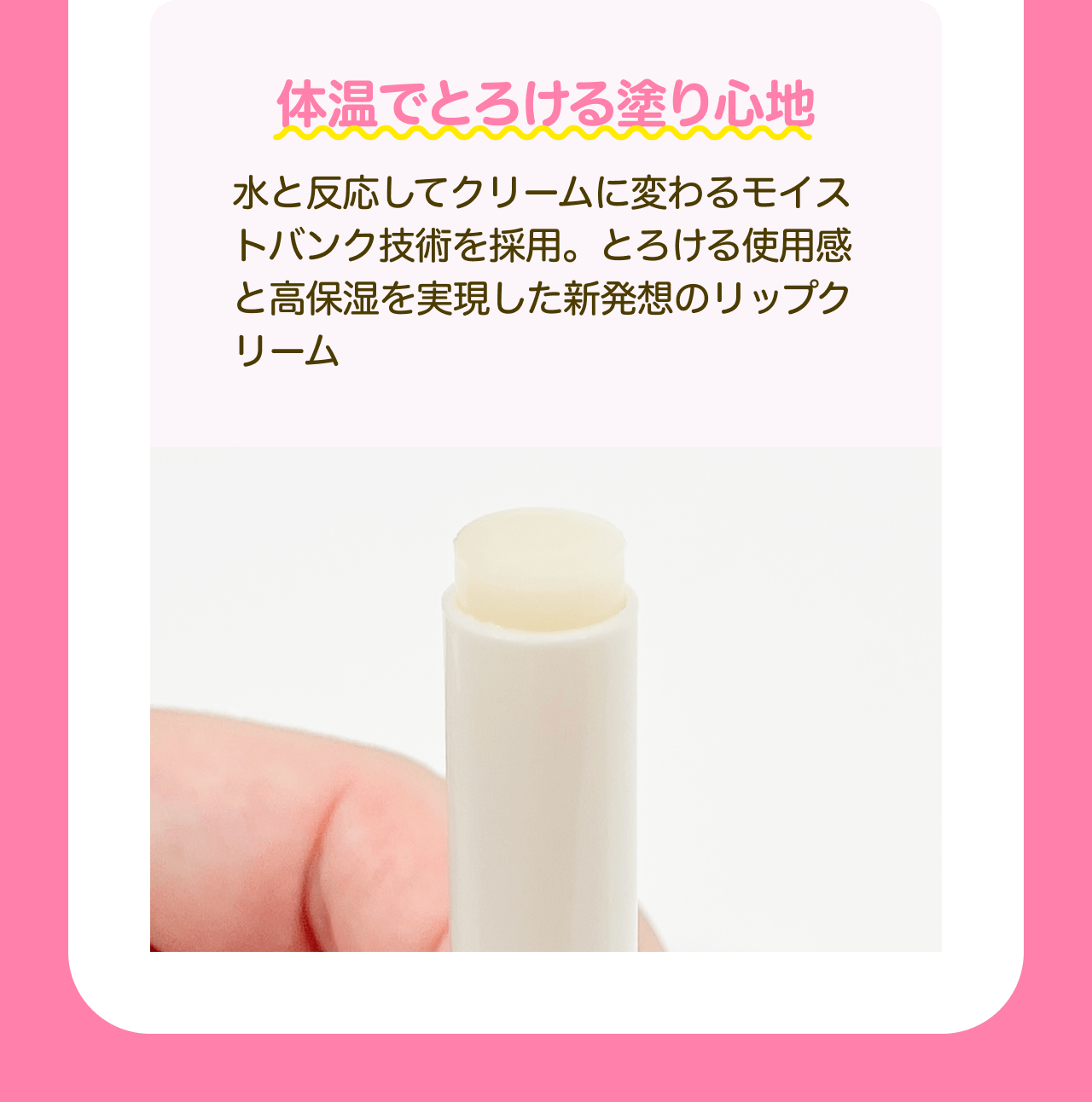 体温でとろける塗り心地 水と反応してクリームに変わるモイストバンク技術を採用。とろける使用感と高保湿を実現した新発想のリップクリーム
