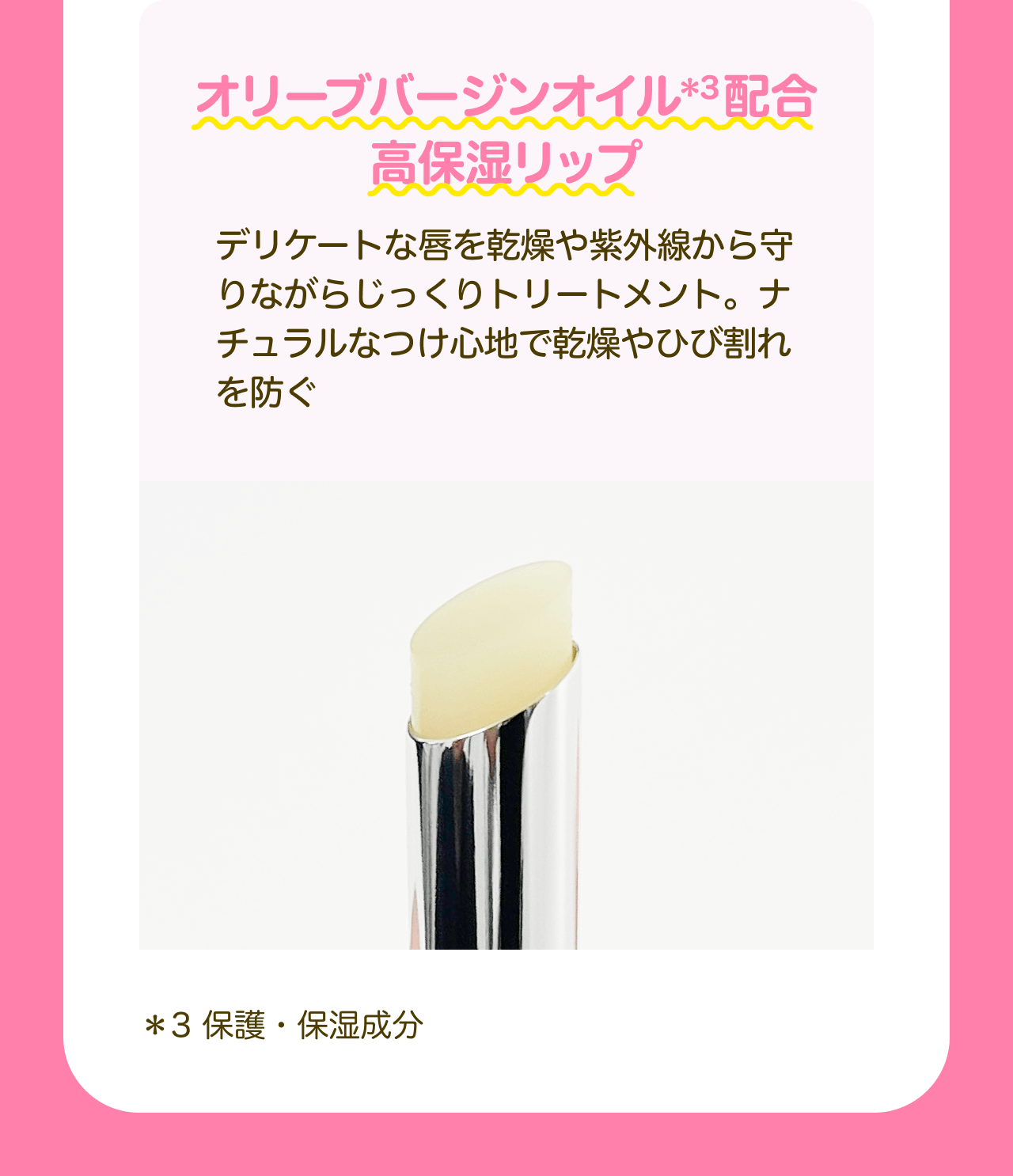 オリーブバージンオイル*3配合 高保湿リップ デリケートな唇を乾燥や紫外線から守りながらじっくりトリートメント。ナチュラルなつけ心地で乾燥やひび割れを防ぐ *3 保護・保湿成分
