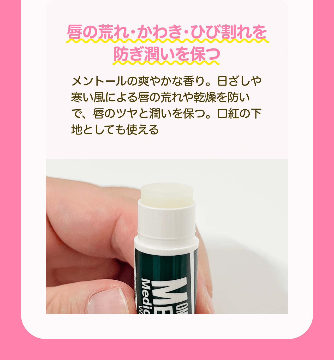 唇の荒れ・かわき・ひび割れを防ぎ潤いを保つ メントールの爽やかな香り。日ざしや寒い風による唇の荒れや乾燥を防いで、唇のツヤと潤いを保つ。口紅の下地としても使える
