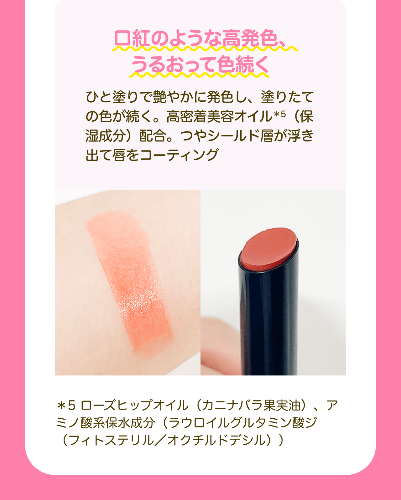 口紅のような高発色、うるおって色続く ひと塗りで艶やかに発色し、塗りたての色が続く。高密着美容オイル*5（保湿成分）配合。つやシールド層が浮き出て唇をコーティング *5 ローズヒップオイル（カニナバラ果実油）、アミノ酸系保水成分（ラウロイルグルタミン酸ジ（フィトステリル／オクチルドデシル））