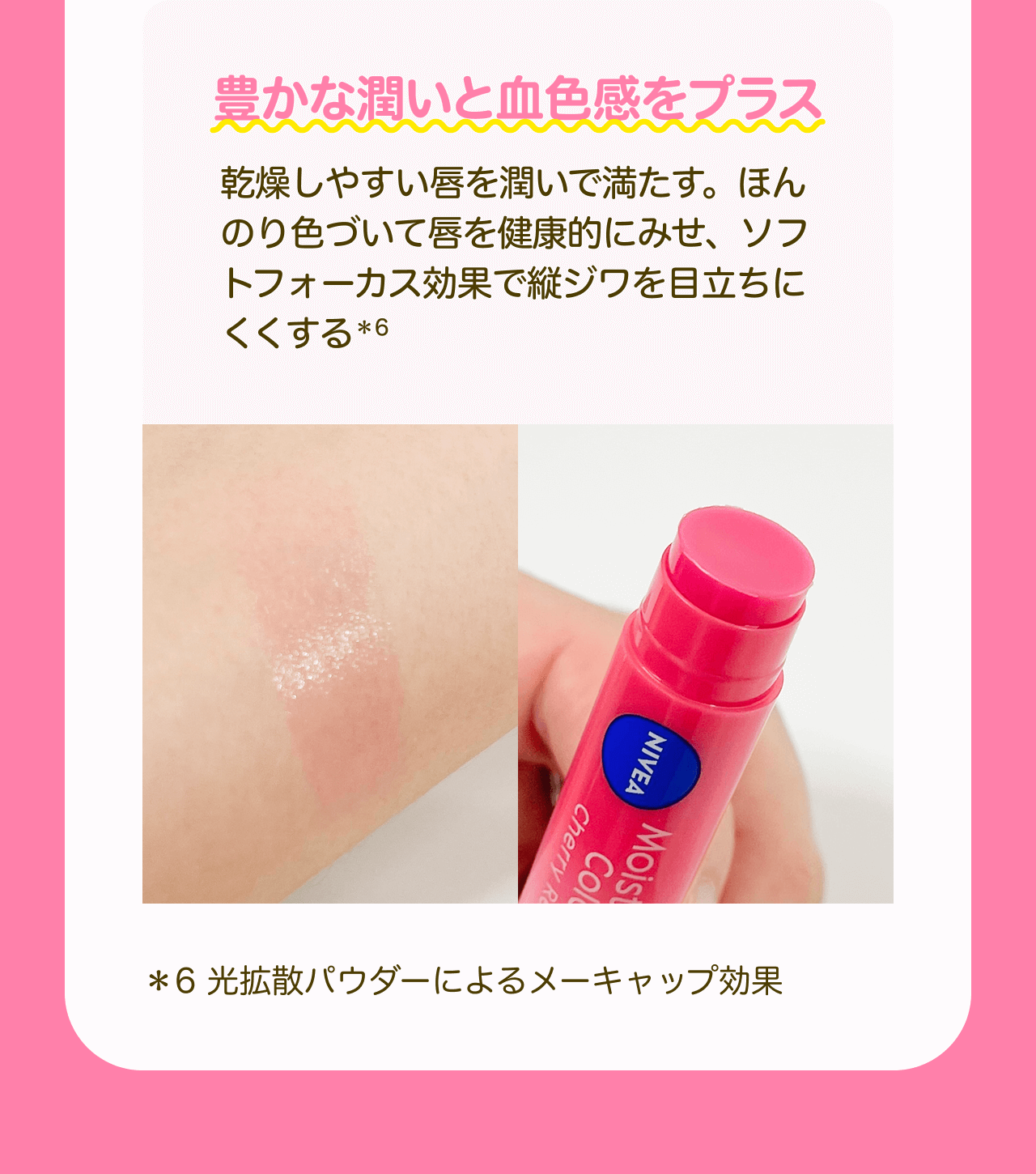 豊かな潤いと血色感をプラス 乾燥しやすい唇を潤いで満たす。ほんのり色づいて唇を健康的にみせ、ソフトフォーカス効果で縦ジワを目立ちにくくする*6 *6 光拡散パウダーによるメーキャップ効果