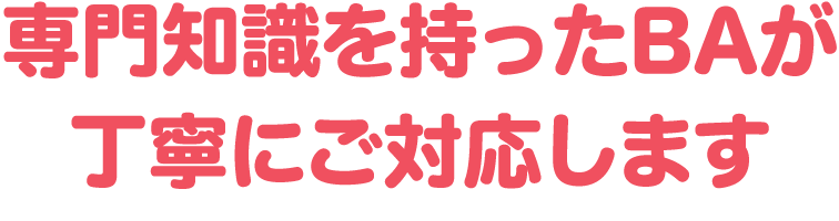 専門知識を持ったBAが丁寧にご対応します