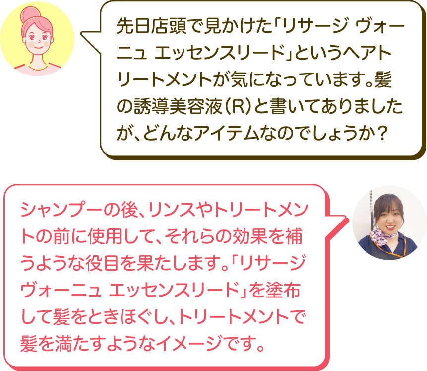 先日店頭で見かけた「リサージ ヴォーニュ エッセンスリード」というヘアトリートメントが気になっています。髪の誘導美容液（R）と書いてありましたが、どんなアイテムなのでしょうか？｜シャンプーの後、リンスやトリートメントの前に使用して、それらの効果を補うような役目を果たします。「リサージ ヴォーニュ エッセンスリード」を塗布して髪をときほぐし、トリートメントで髪を満たすようなイメージです。